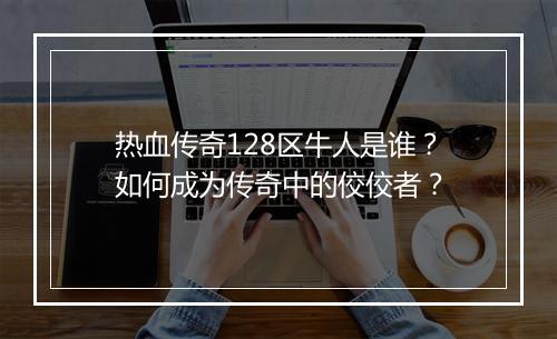 热血传奇128区牛人是谁？如何成为传奇中的佼佼者？