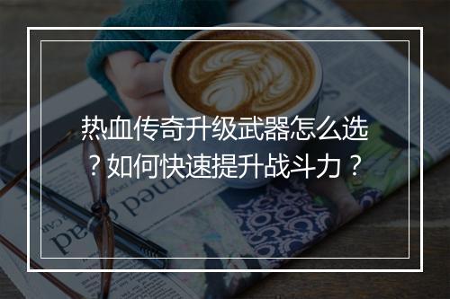 热血传奇升级武器怎么选？如何快速提升战斗力？