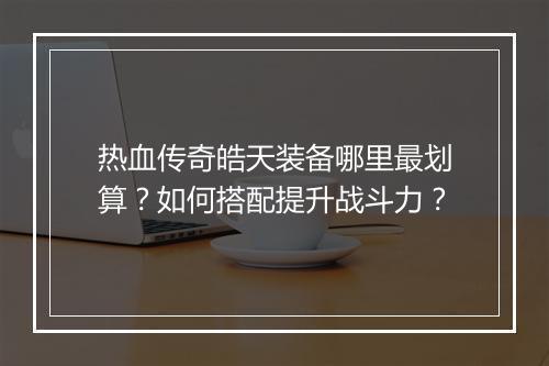热血传奇皓天装备哪里最划算？如何搭配提升战斗力？