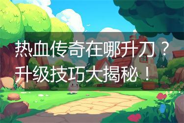 热血传奇在哪升刀？升级技巧大揭秘！