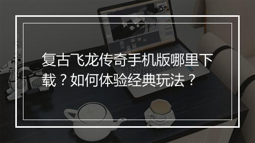 复古飞龙传奇手机版哪里下载？如何体验经典玩法？