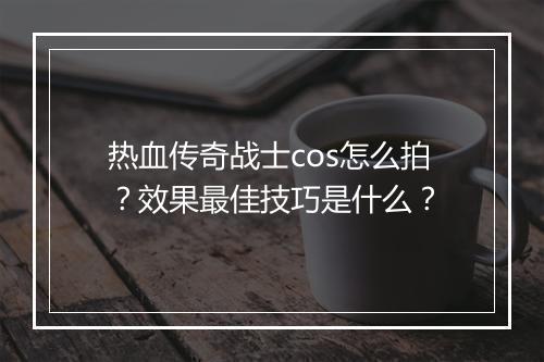 热血传奇战士cos怎么拍？效果最佳技巧是什么？