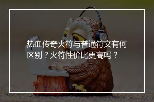 热血传奇火符与普通符文有何区别？火符性价比更高吗？