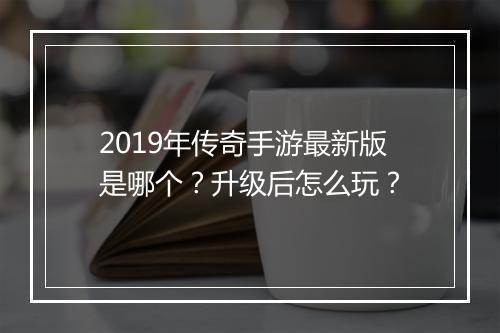 2019年传奇手游最新版是哪个？升级后怎么玩？