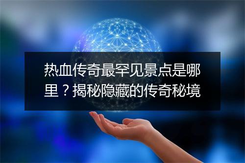 热血传奇最罕见景点是哪里？揭秘隐藏的传奇秘境
