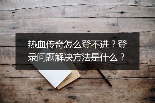 热血传奇怎么登不进？登录问题解决方法是什么？