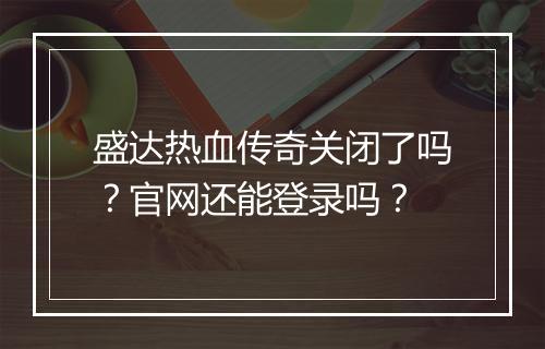盛达热血传奇关闭了吗？官网还能登录吗？