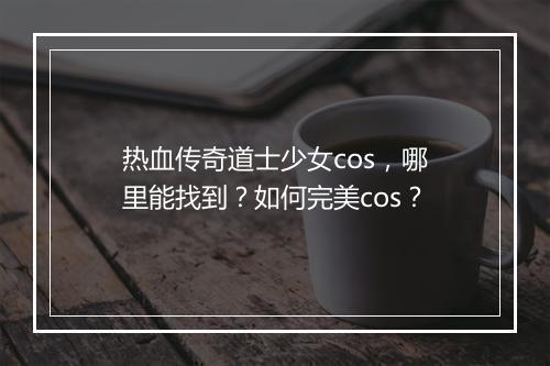 热血传奇道士少女cos，哪里能找到？如何完美cos？