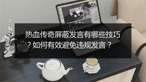 热血传奇屏蔽发言有哪些技巧？如何有效避免违规发言？