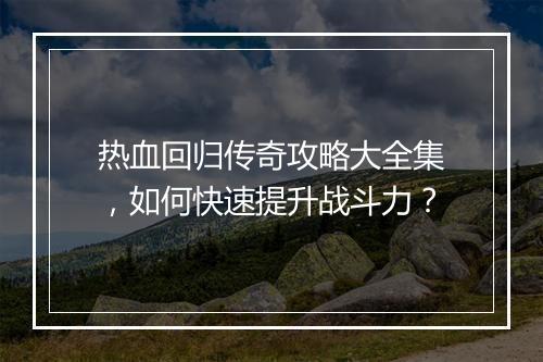 热血回归传奇攻略大全集，如何快速提升战斗力？