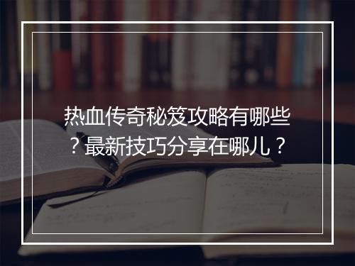 热血传奇秘笈攻略有哪些？最新技巧分享在哪儿？