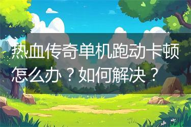 热血传奇单机跑动卡顿怎么办？如何解决？