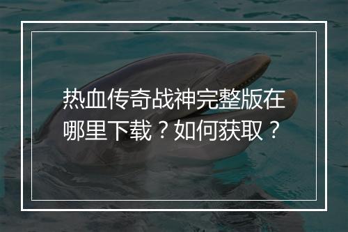 热血传奇战神完整版在哪里下载？如何获取？