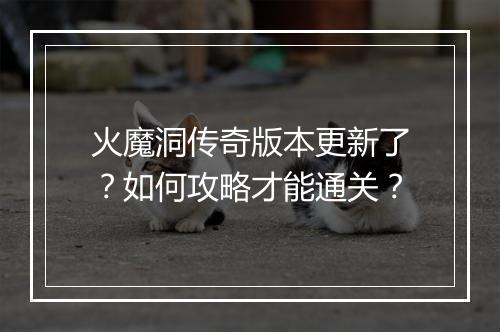 火魔洞传奇版本更新了？如何攻略才能通关？