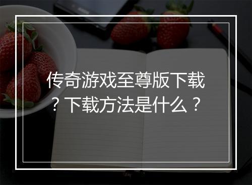 传奇游戏至尊版下载？下载方法是什么？