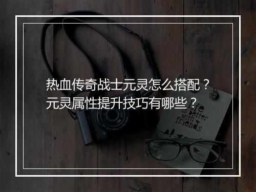 热血传奇战士元灵怎么搭配？元灵属性提升技巧有哪些？
