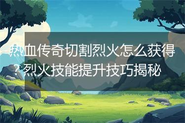 热血传奇切割烈火怎么获得？烈火技能提升技巧揭秘
