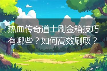 热血传奇道士刷金箱技巧有哪些？如何高效刷取？
