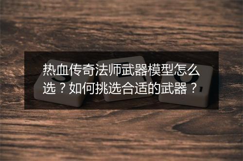 热血传奇法师武器模型怎么选？如何挑选合适的武器？