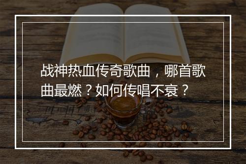 战神热血传奇歌曲，哪首歌曲最燃？如何传唱不衰？