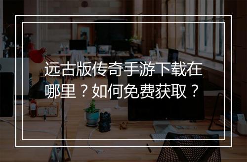 远古版传奇手游下载在哪里？如何免费获取？