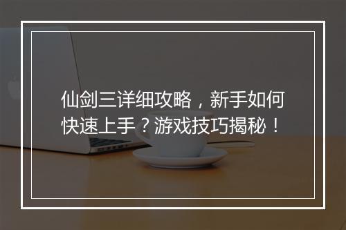 仙剑三详细攻略，新手如何快速上手？游戏技巧揭秘！