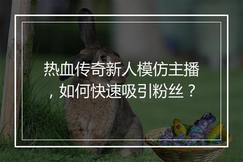 热血传奇新人模仿主播，如何快速吸引粉丝？