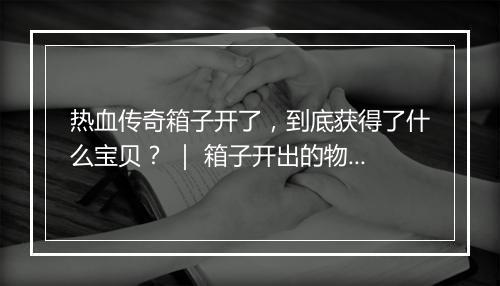 热血传奇箱子开了，到底获得了什么宝贝？ ｜ 箱子开出的物品盘点