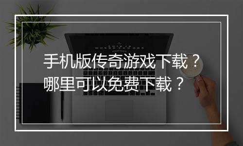 手机版传奇游戏下载？哪里可以免费下载？