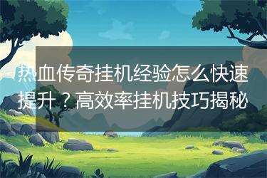 热血传奇挂机经验怎么快速提升？高效率挂机技巧揭秘