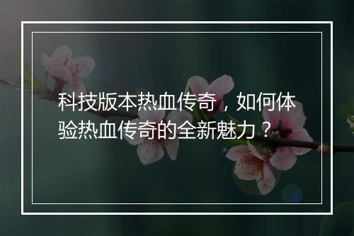 科技版本热血传奇，如何体验热血传奇的全新魅力？