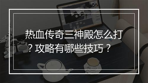 热血传奇三神殿怎么打？攻略有哪些技巧？