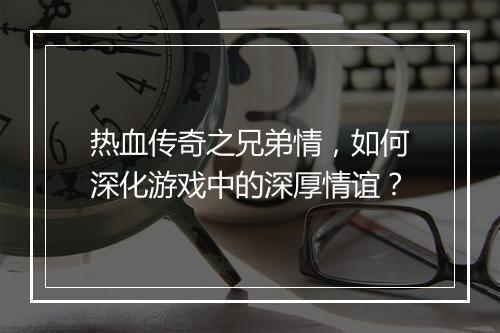 热血传奇之兄弟情，如何深化游戏中的深厚情谊？
