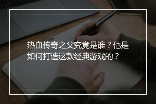 热血传奇之父究竟是谁？他是如何打造这款经典游戏的？