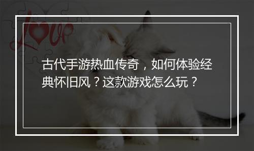 古代手游热血传奇，如何体验经典怀旧风？这款游戏怎么玩？