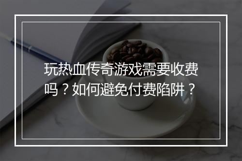 玩热血传奇游戏需要收费吗？如何避免付费陷阱？
