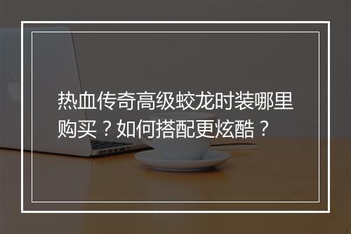 热血传奇高级蛟龙时装哪里购买？如何搭配更炫酷？