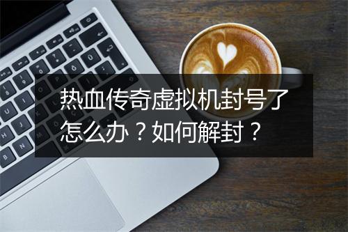 热血传奇虚拟机封号了怎么办？如何解封？