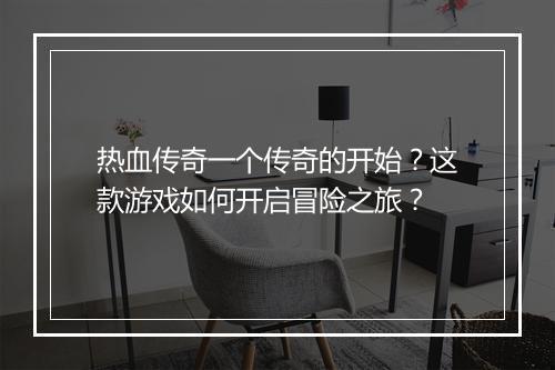 热血传奇一个传奇的开始？这款游戏如何开启冒险之旅？