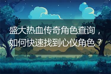 盛大热血传奇角色查询，如何快速找到心仪角色？