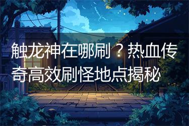 触龙神在哪刷？热血传奇高效刷怪地点揭秘