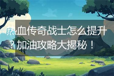 热血传奇战士怎么提升？加油攻略大揭秘！