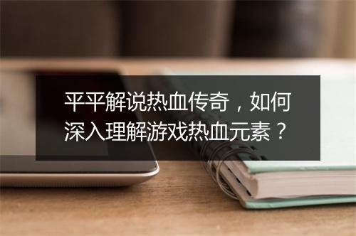 平平解说热血传奇，如何深入理解游戏热血元素？