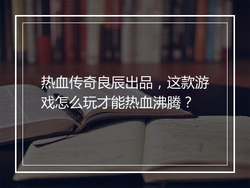 热血传奇良辰出品，这款游戏怎么玩才能热血沸腾？