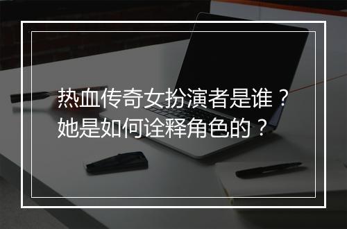 热血传奇女扮演者是谁？她是如何诠释角色的？