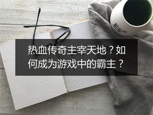 热血传奇主宰天地？如何成为游戏中的霸主？