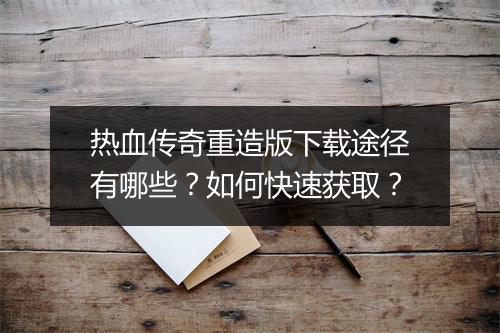 热血传奇重造版下载途径有哪些？如何快速获取？