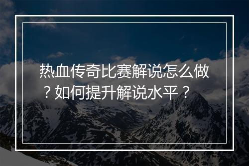 热血传奇比赛解说怎么做？如何提升解说水平？