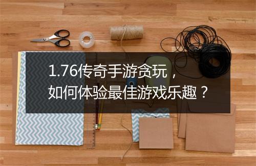 1.76传奇手游贪玩，如何体验最佳游戏乐趣？