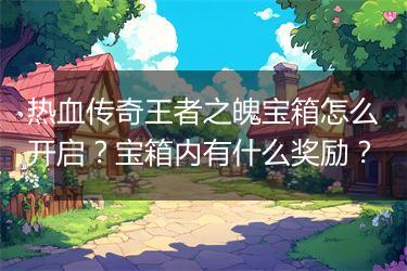 热血传奇王者之魄宝箱怎么开启？宝箱内有什么奖励？
